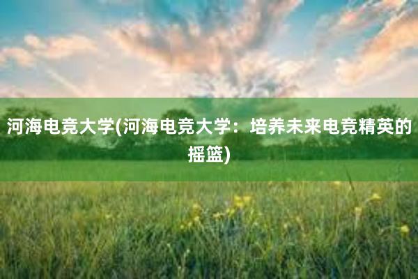 河海电竞大学(河海电竞大学：培养未来电竞精英的摇篮)