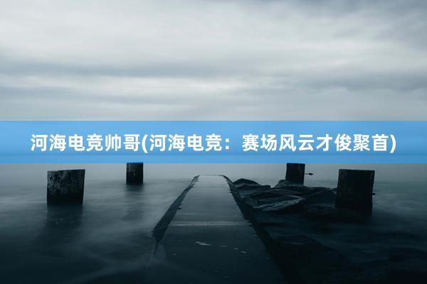 河海电竞帅哥(河海电竞：赛场风云才俊聚首)