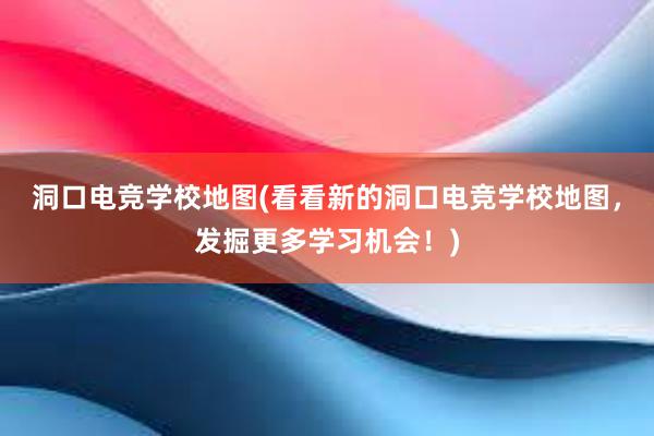 洞口电竞学校地图(看看新的洞口电竞学校地图，发掘更多学习机会！)