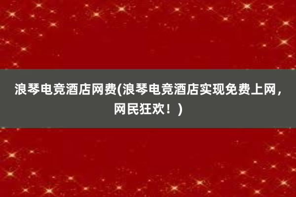 浪琴电竞酒店网费(浪琴电竞酒店实现免费上网，网民狂欢！)