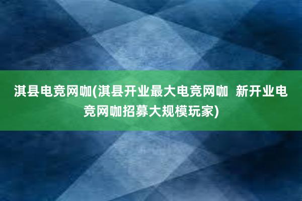 淇县电竞网咖(淇县开业最大电竞网咖  新开业电竞网咖招募大规模玩家)