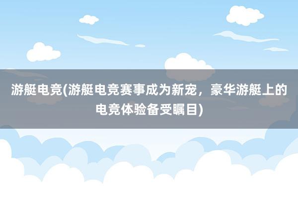 游艇电竞(游艇电竞赛事成为新宠，豪华游艇上的电竞体验备受瞩目)