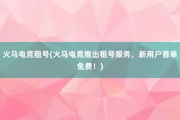 火马电竞租号(火马电竞推出租号服务，新用户首单免费！)