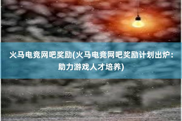 火马电竞网吧奖励(火马电竞网吧奖励计划出炉：助力游戏人才培养)