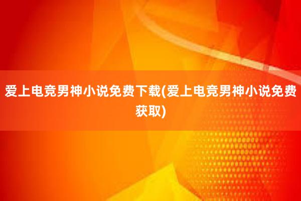 爱上电竞男神小说免费下载(爱上电竞男神小说免费获取)