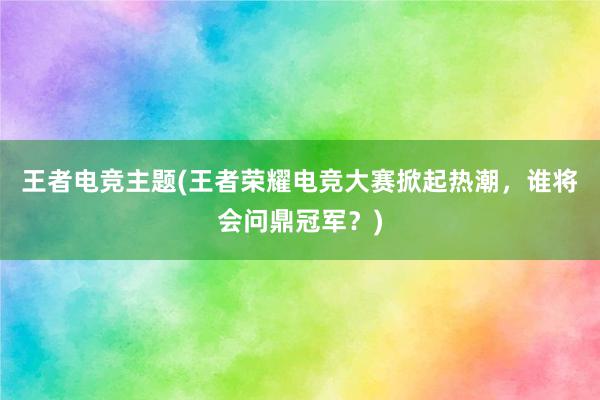 王者电竞主题(王者荣耀电竞大赛掀起热潮，谁将会问鼎冠军？)