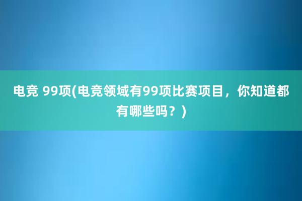 电竞 99项(电竞领域有99项比赛项目，你知道都有哪些吗？)