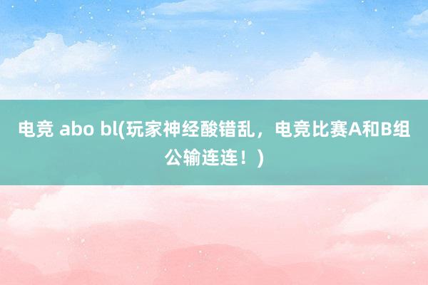 电竞 abo bl(玩家神经酸错乱，电竞比赛A和B组公输连连！)