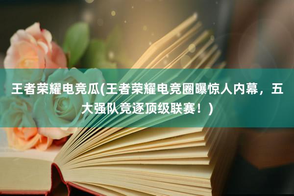 王者荣耀电竞瓜(王者荣耀电竞圈曝惊人内幕，五大强队竞逐顶级联赛！)