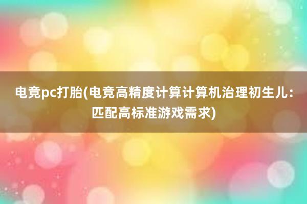 电竞pc打胎(电竞高精度计算计算机治理初生儿：匹配高标准游戏需求)