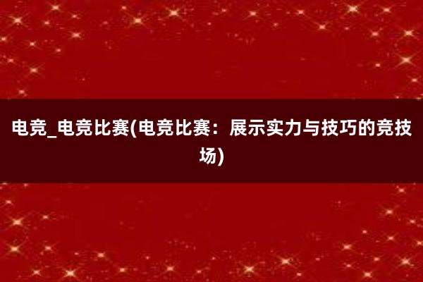 电竞_电竞比赛(电竞比赛：展示实力与技巧的竞技场)