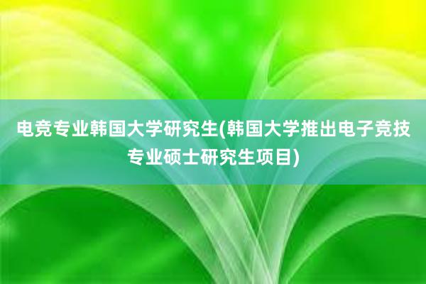 电竞专业韩国大学研究生(韩国大学推出电子竞技专业硕士研究生项目)