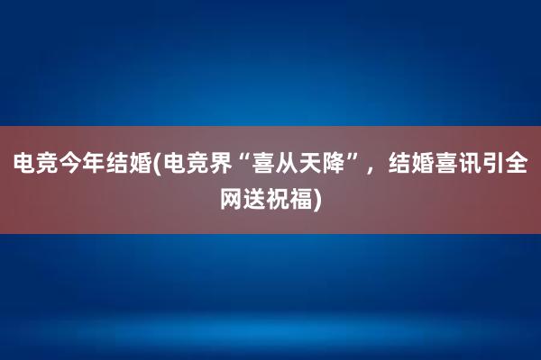 电竞今年结婚(电竞界“喜从天降”，结婚喜讯引全网送祝福)