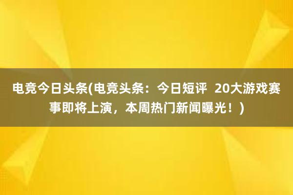 电竞今日头条(电竞头条：今日短评  20大游戏赛事即将上演，本周热门新闻曝光！)