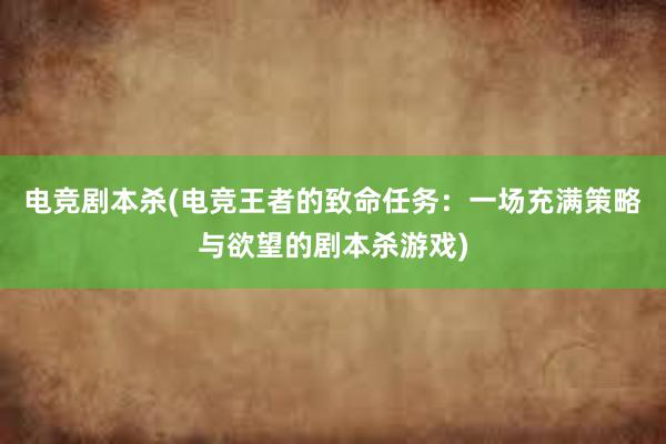 电竞剧本杀(电竞王者的致命任务：一场充满策略与欲望的剧本杀游戏)