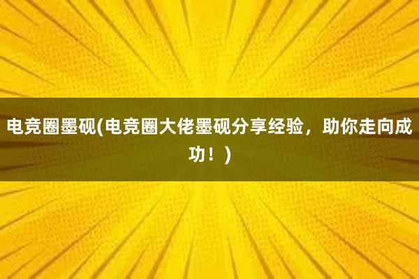 电竞圈墨砚(电竞圈大佬墨砚分享经验，助你走向成功！)