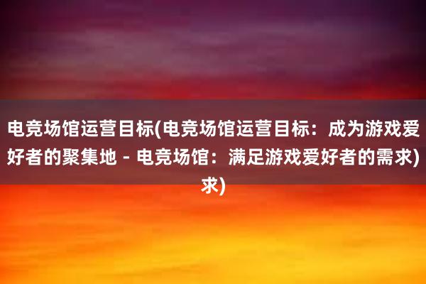 电竞场馆运营目标(电竞场馆运营目标：成为游戏爱好者的聚集地 - 电竞场馆：满足游戏爱好者的需求)