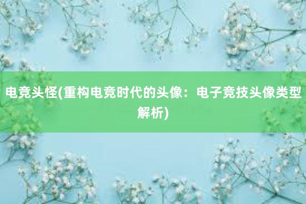 电竞头怪(重构电竞时代的头像：电子竞技头像类型解析)