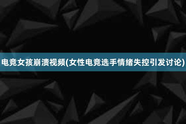 电竞女孩崩溃视频(女性电竞选手情绪失控引发讨论)