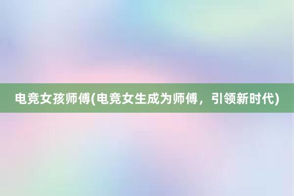 电竞女孩师傅(电竞女生成为师傅，引领新时代)