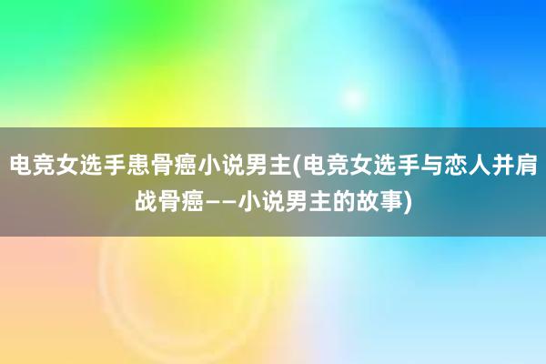 电竞女选手患骨癌小说男主(电竞女选手与恋人并肩战骨癌——小说男主的故事)