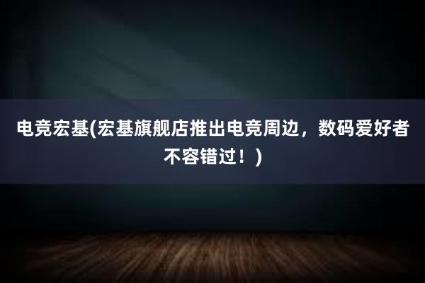 电竞宏基(宏基旗舰店推出电竞周边，数码爱好者不容错过！)