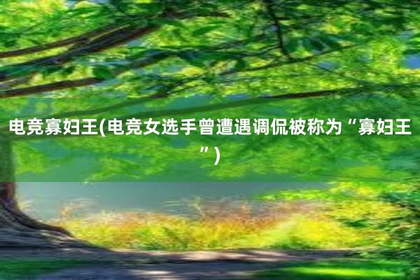 电竞寡妇王(电竞女选手曾遭遇调侃被称为“寡妇王”)