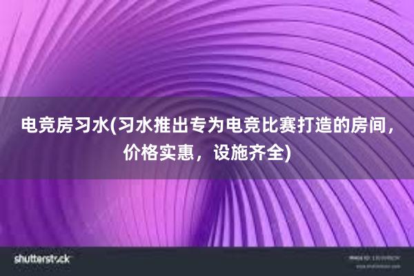 电竞房习水(习水推出专为电竞比赛打造的房间，价格实惠，设施齐全)