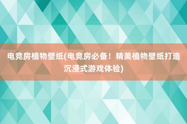 电竞房植物壁纸(电竞房必备！精美植物壁纸打造沉浸式游戏体验)