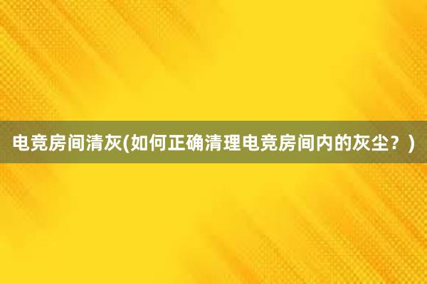 电竞房间清灰(如何正确清理电竞房间内的灰尘？)