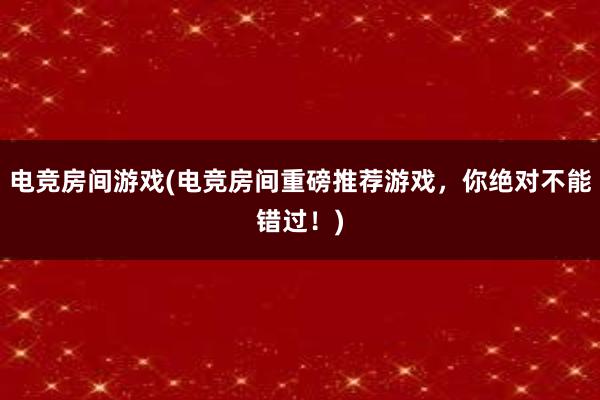 电竞房间游戏(电竞房间重磅推荐游戏，你绝对不能错过！)