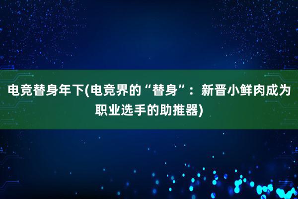 电竞替身年下(电竞界的“替身”：新晋小鲜肉成为职业选手的助推器)