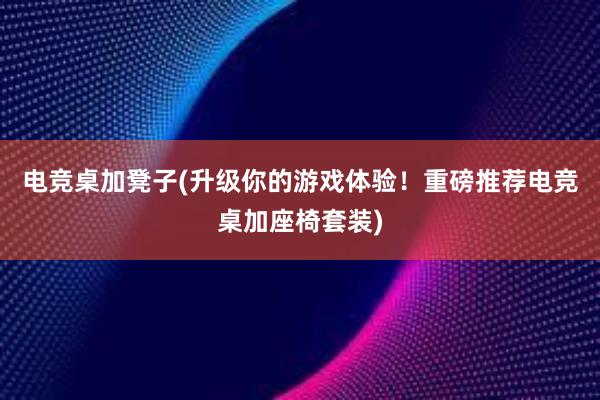 电竞桌加凳子(升级你的游戏体验！重磅推荐电竞桌加座椅套装)