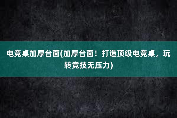 电竞桌加厚台面(加厚台面！打造顶级电竞桌，玩转竞技无压力)