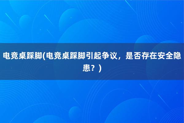 电竞桌踩脚(电竞桌踩脚引起争议，是否存在安全隐患？)