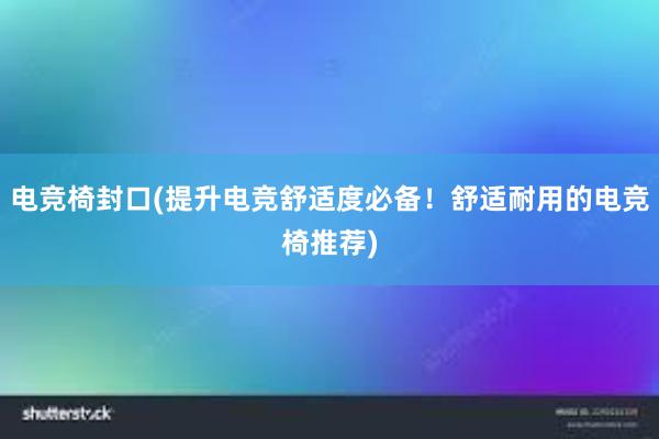 电竞椅封口(提升电竞舒适度必备！舒适耐用的电竞椅推荐)