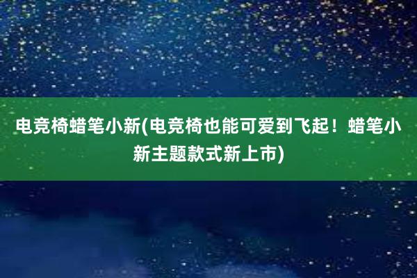 电竞椅蜡笔小新(电竞椅也能可爱到飞起！蜡笔小新主题款式新上市)