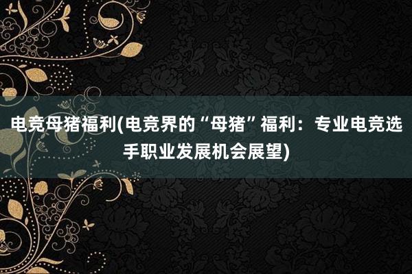 电竞母猪福利(电竞界的“母猪”福利：专业电竞选手职业发展机会展望)