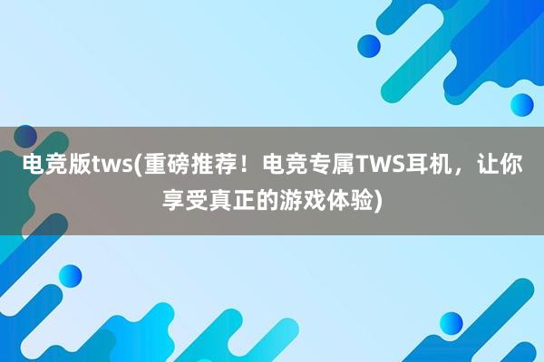 电竞版tws(重磅推荐！电竞专属TWS耳机，让你享受真正的游戏体验)