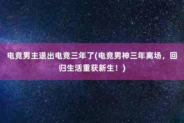 电竞男主退出电竞三年了(电竞男神三年离场，回归生活重获新生！)