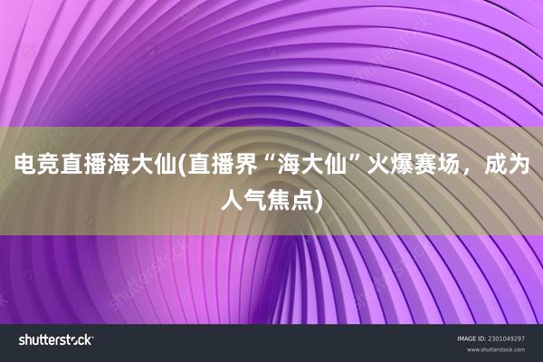 电竞直播海大仙(直播界“海大仙”火爆赛场，成为人气焦点)