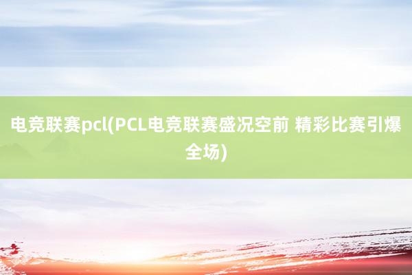 电竞联赛pcl(PCL电竞联赛盛况空前 精彩比赛引爆全场)