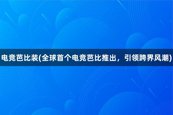 电竞芭比装(全球首个电竞芭比推出，引领跨界风潮)