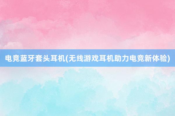 电竞蓝牙套头耳机(无线游戏耳机助力电竞新体验)