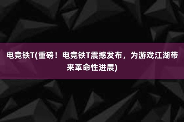 电竞铁T(重磅！电竞铁T震撼发布，为游戏江湖带来革命性进展)