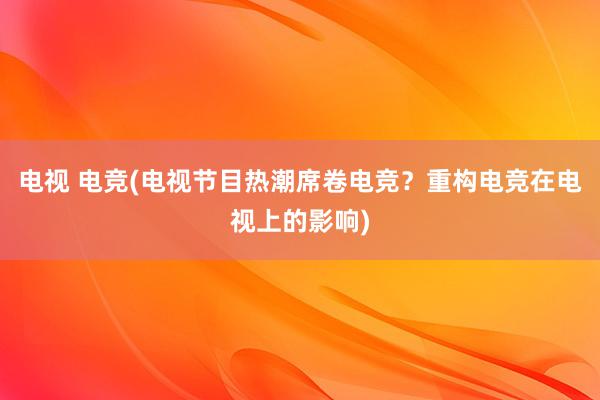 电视 电竞(电视节目热潮席卷电竞？重构电竞在电视上的影响)