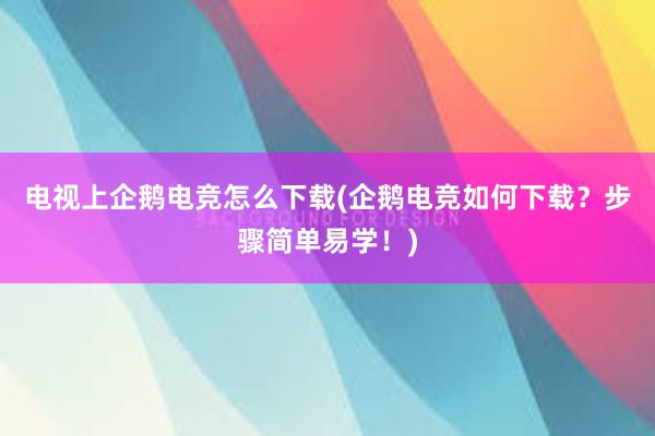 电视上企鹅电竞怎么下载(企鹅电竞如何下载？步骤简单易学！)