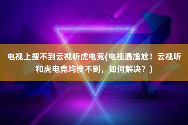 电视上搜不到云视听虎电竞(电视遇尴尬！云视听和虎电竞均搜不到，如何解决？)