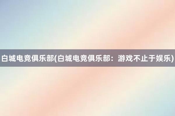 白城电竞俱乐部(白城电竞俱乐部：游戏不止于娱乐)