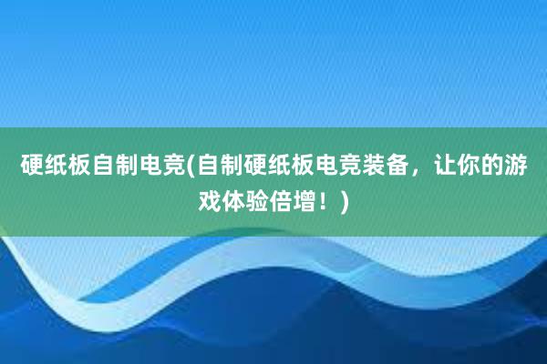 硬纸板自制电竞(自制硬纸板电竞装备，让你的游戏体验倍增！)